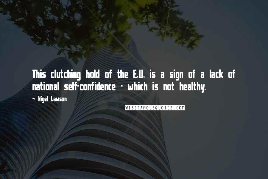 Nigel Lawson Quotes: This clutching hold of the E.U. is a sign of a lack of national self-confidence - which is not healthy.