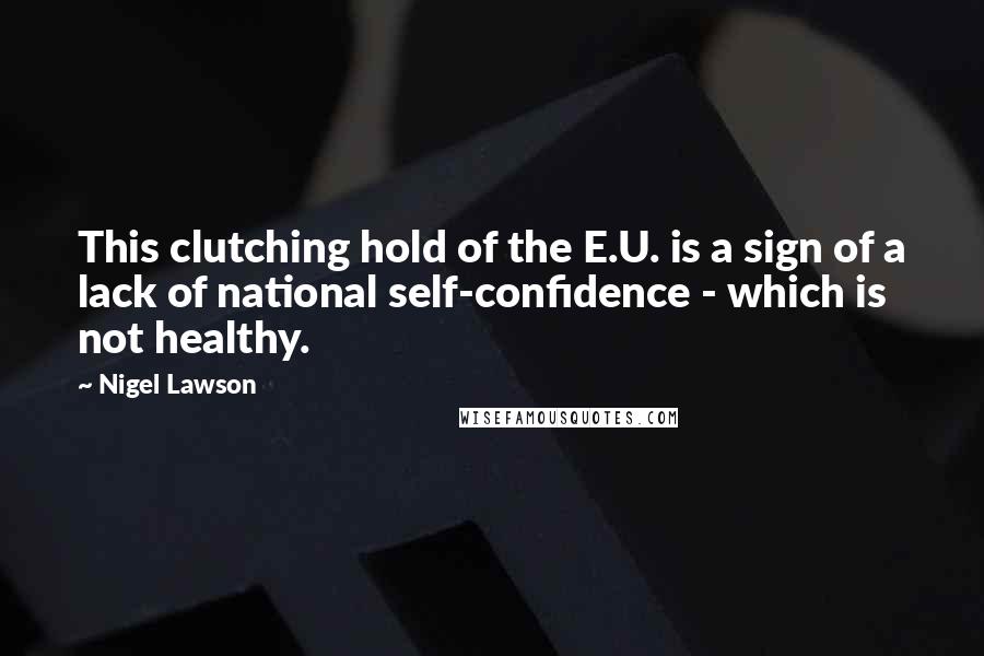 Nigel Lawson Quotes: This clutching hold of the E.U. is a sign of a lack of national self-confidence - which is not healthy.