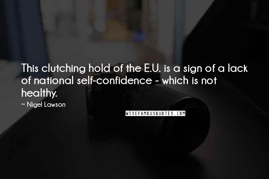 Nigel Lawson Quotes: This clutching hold of the E.U. is a sign of a lack of national self-confidence - which is not healthy.