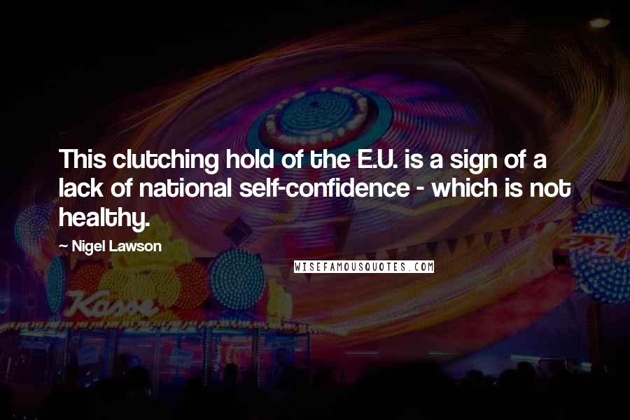 Nigel Lawson Quotes: This clutching hold of the E.U. is a sign of a lack of national self-confidence - which is not healthy.