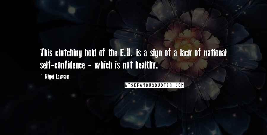 Nigel Lawson Quotes: This clutching hold of the E.U. is a sign of a lack of national self-confidence - which is not healthy.