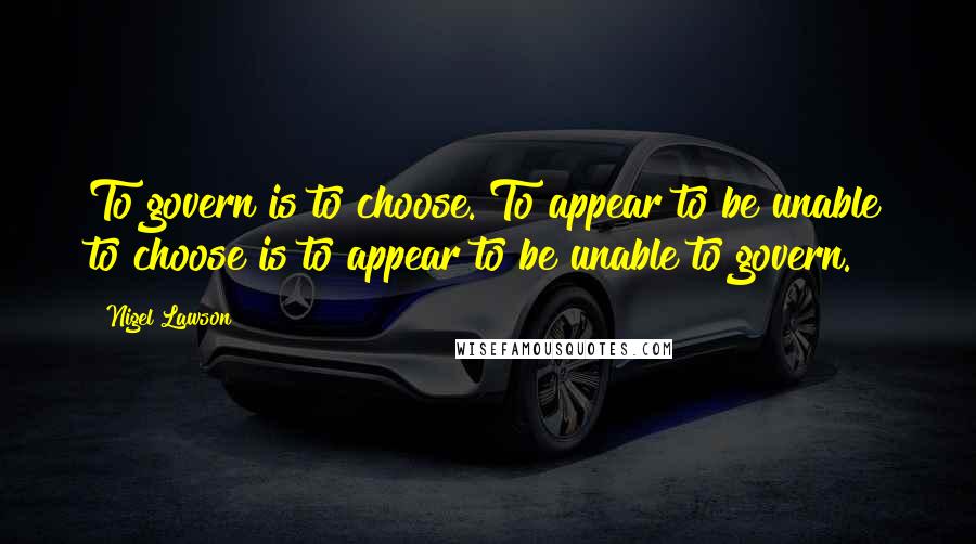 Nigel Lawson Quotes: To govern is to choose. To appear to be unable to choose is to appear to be unable to govern.