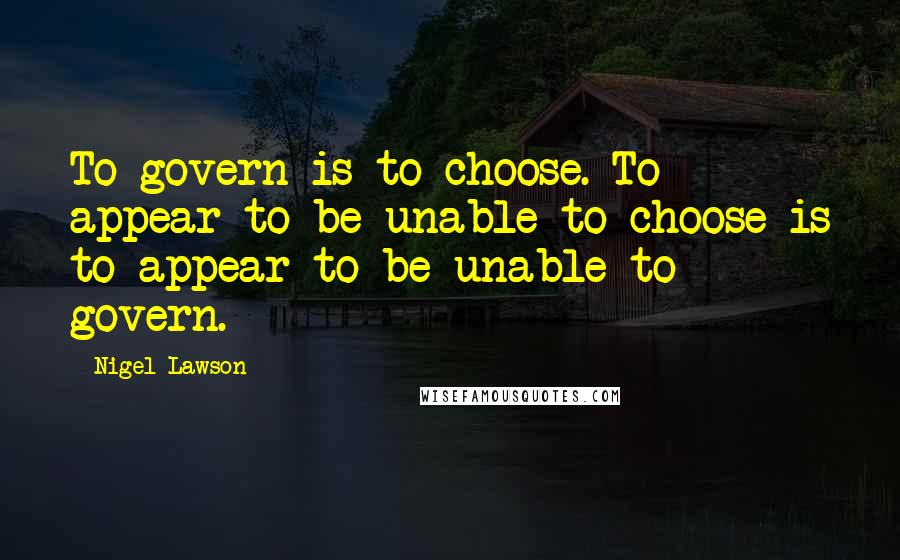 Nigel Lawson Quotes: To govern is to choose. To appear to be unable to choose is to appear to be unable to govern.