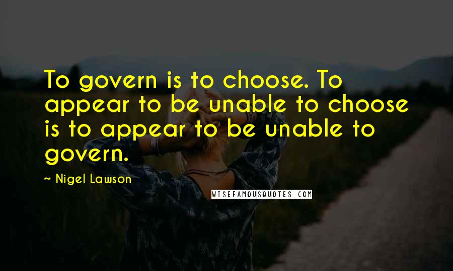 Nigel Lawson Quotes: To govern is to choose. To appear to be unable to choose is to appear to be unable to govern.