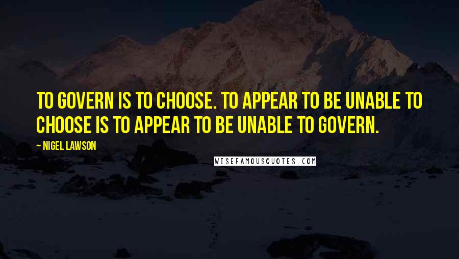Nigel Lawson Quotes: To govern is to choose. To appear to be unable to choose is to appear to be unable to govern.