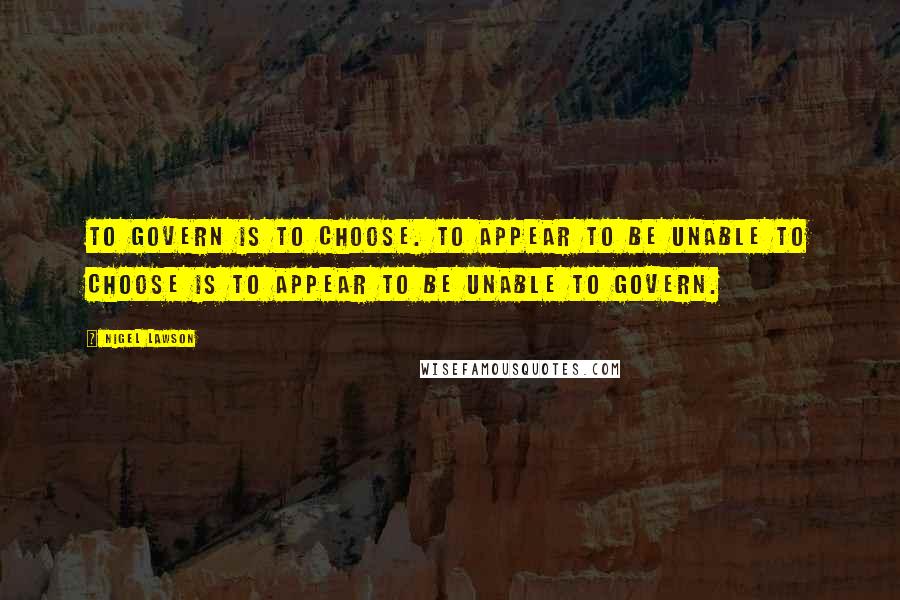Nigel Lawson Quotes: To govern is to choose. To appear to be unable to choose is to appear to be unable to govern.