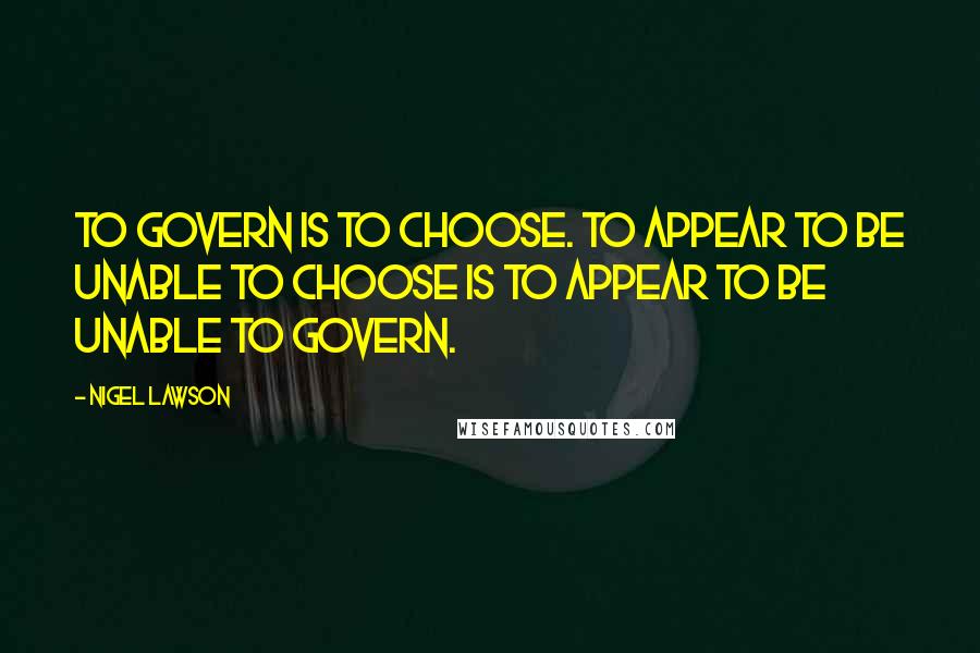 Nigel Lawson Quotes: To govern is to choose. To appear to be unable to choose is to appear to be unable to govern.