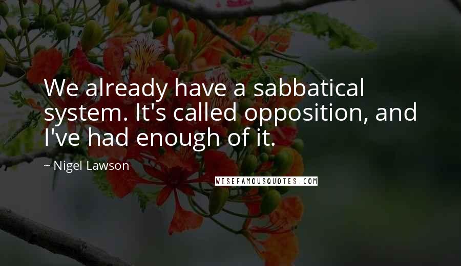 Nigel Lawson Quotes: We already have a sabbatical system. It's called opposition, and I've had enough of it.