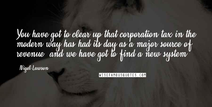 Nigel Lawson Quotes: You have got to clear up that corporation tax in the modern way has had its day as a major source of revenue, and we have got to find a new system.