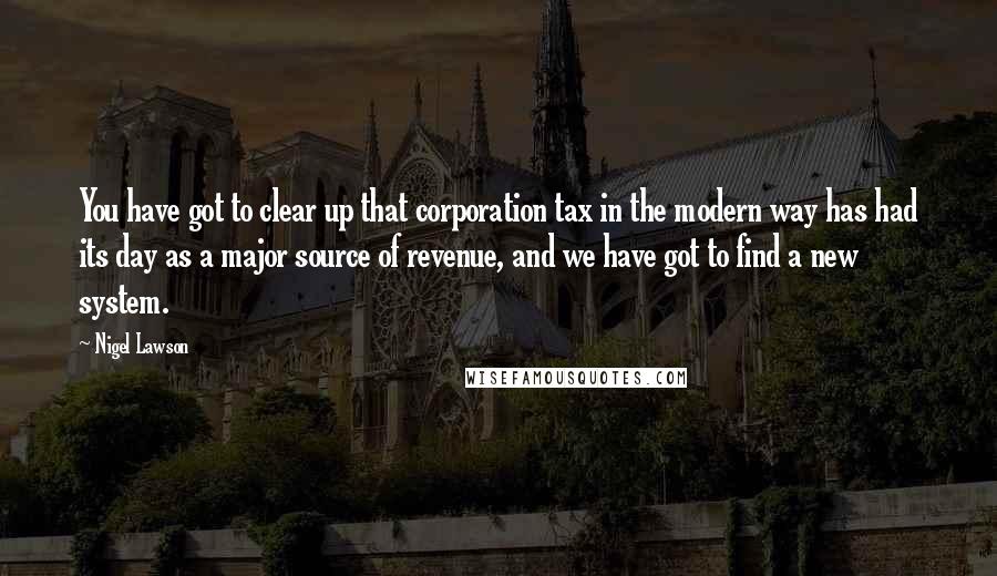 Nigel Lawson Quotes: You have got to clear up that corporation tax in the modern way has had its day as a major source of revenue, and we have got to find a new system.