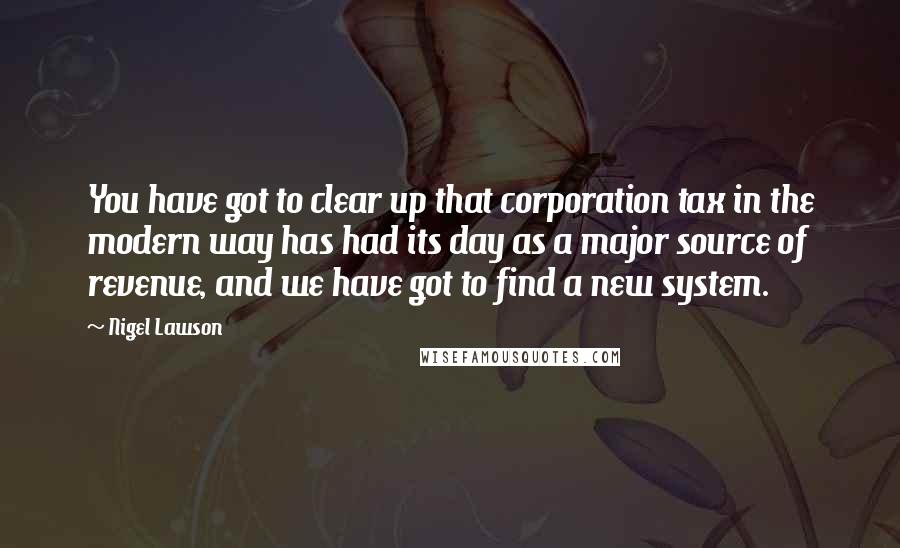 Nigel Lawson Quotes: You have got to clear up that corporation tax in the modern way has had its day as a major source of revenue, and we have got to find a new system.