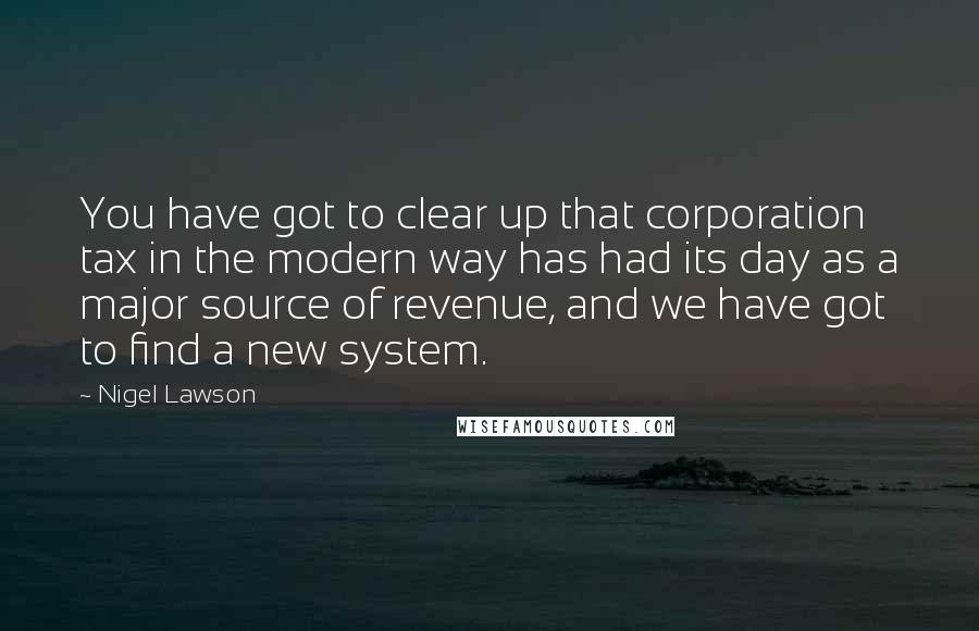 Nigel Lawson Quotes: You have got to clear up that corporation tax in the modern way has had its day as a major source of revenue, and we have got to find a new system.