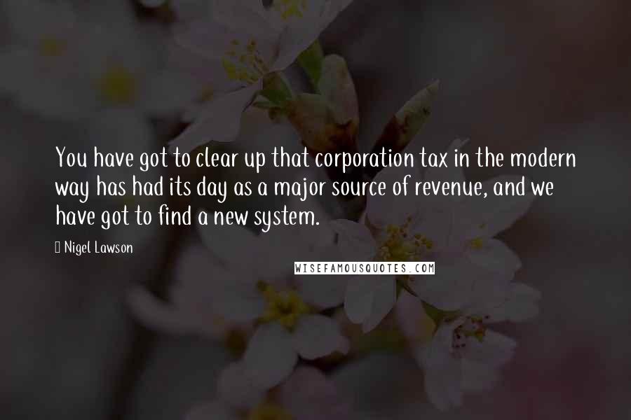 Nigel Lawson Quotes: You have got to clear up that corporation tax in the modern way has had its day as a major source of revenue, and we have got to find a new system.