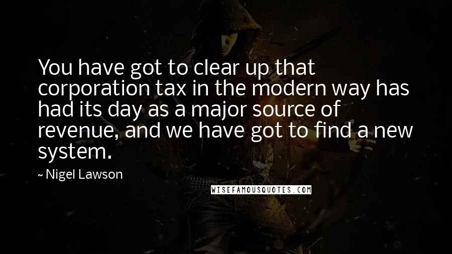 Nigel Lawson Quotes: You have got to clear up that corporation tax in the modern way has had its day as a major source of revenue, and we have got to find a new system.