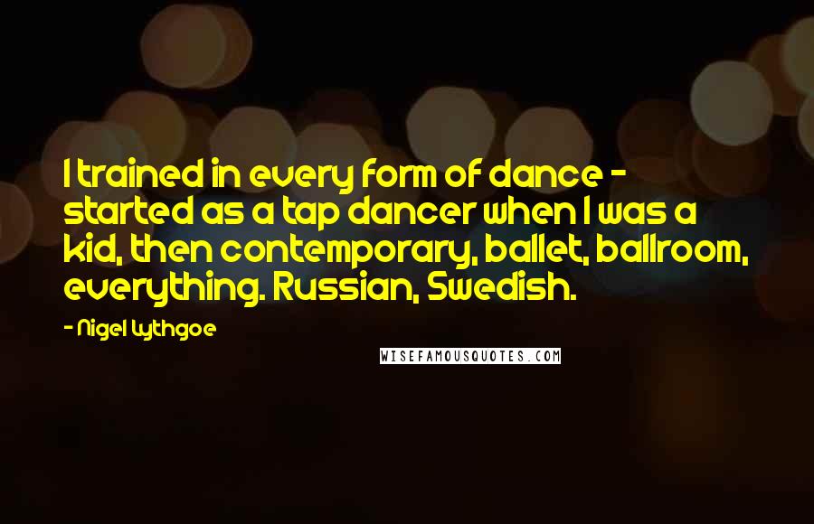 Nigel Lythgoe Quotes: I trained in every form of dance - started as a tap dancer when I was a kid, then contemporary, ballet, ballroom, everything. Russian, Swedish.