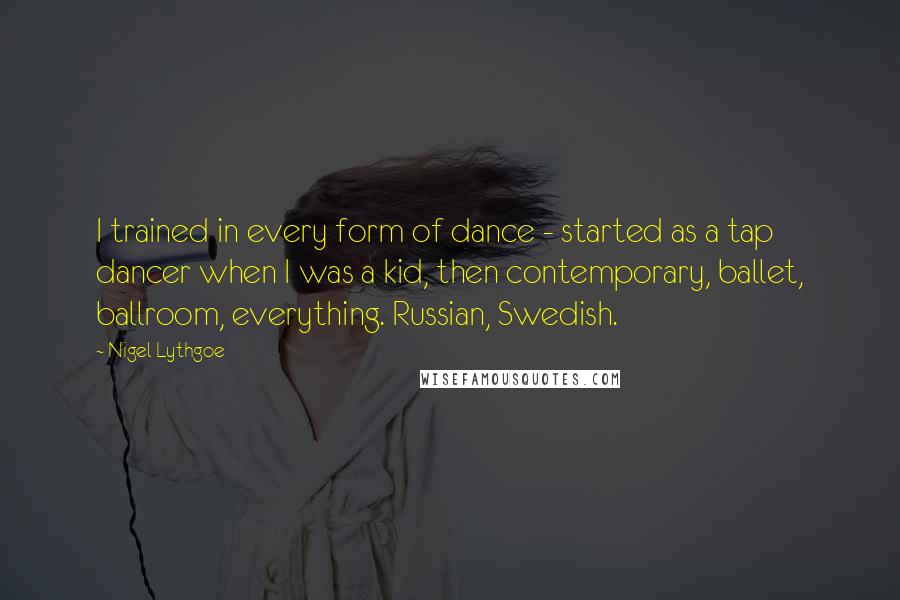 Nigel Lythgoe Quotes: I trained in every form of dance - started as a tap dancer when I was a kid, then contemporary, ballet, ballroom, everything. Russian, Swedish.