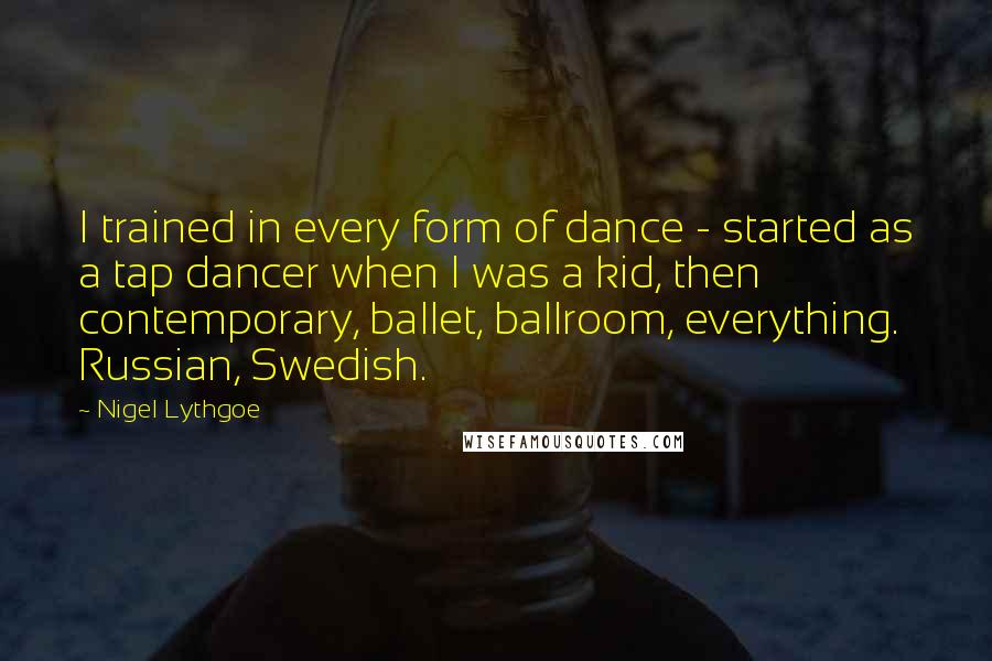 Nigel Lythgoe Quotes: I trained in every form of dance - started as a tap dancer when I was a kid, then contemporary, ballet, ballroom, everything. Russian, Swedish.