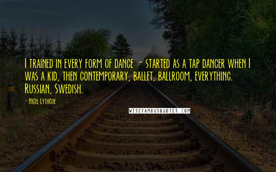 Nigel Lythgoe Quotes: I trained in every form of dance - started as a tap dancer when I was a kid, then contemporary, ballet, ballroom, everything. Russian, Swedish.