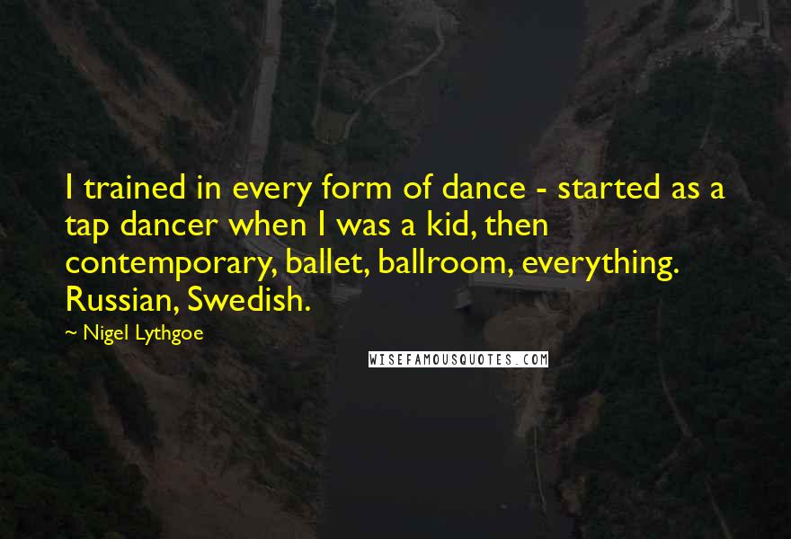 Nigel Lythgoe Quotes: I trained in every form of dance - started as a tap dancer when I was a kid, then contemporary, ballet, ballroom, everything. Russian, Swedish.