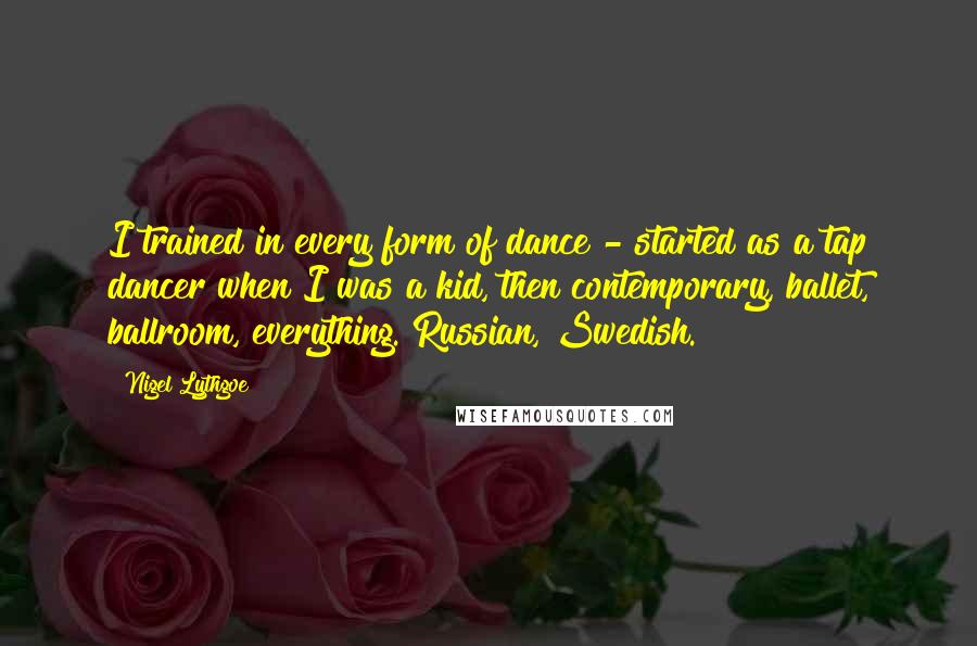 Nigel Lythgoe Quotes: I trained in every form of dance - started as a tap dancer when I was a kid, then contemporary, ballet, ballroom, everything. Russian, Swedish.