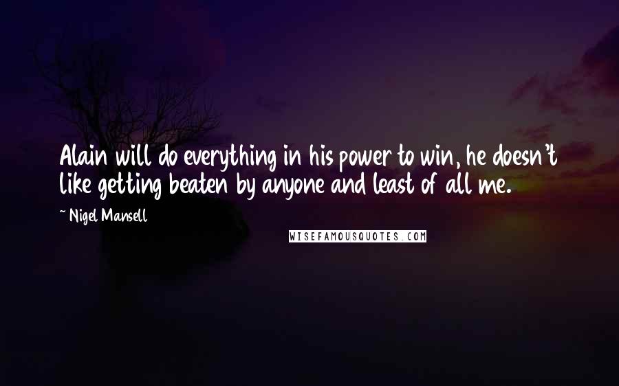 Nigel Mansell Quotes: Alain will do everything in his power to win, he doesn't like getting beaten by anyone and least of all me.