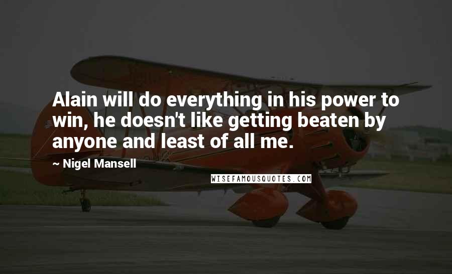 Nigel Mansell Quotes: Alain will do everything in his power to win, he doesn't like getting beaten by anyone and least of all me.