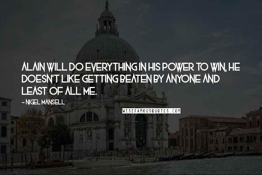 Nigel Mansell Quotes: Alain will do everything in his power to win, he doesn't like getting beaten by anyone and least of all me.
