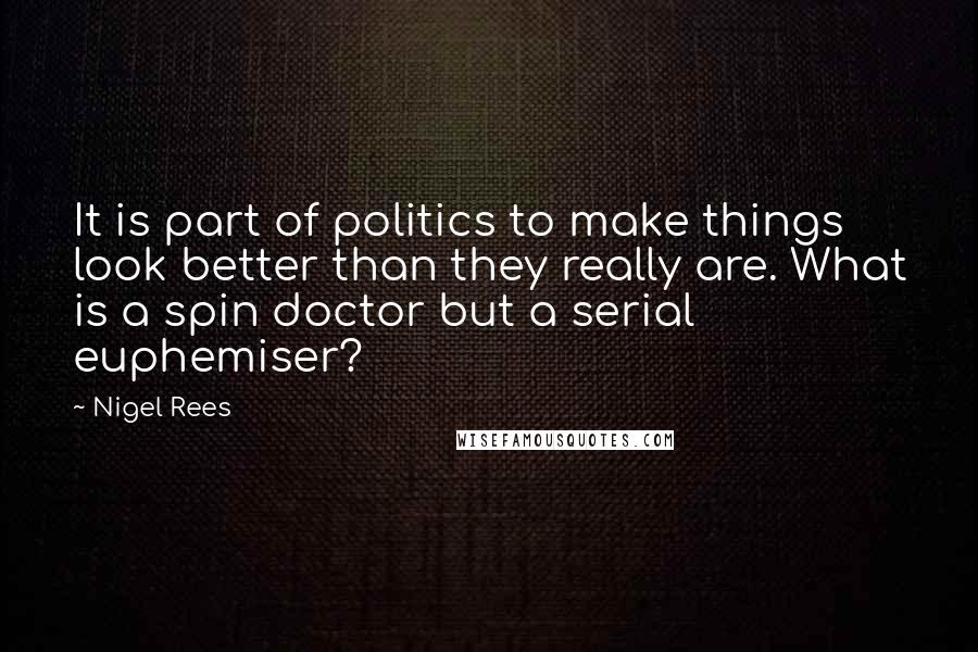 Nigel Rees Quotes: It is part of politics to make things look better than they really are. What is a spin doctor but a serial euphemiser?