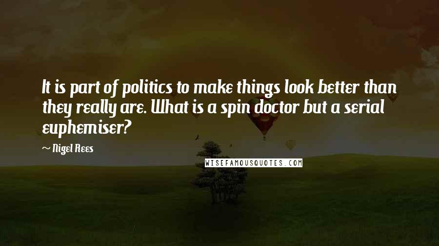 Nigel Rees Quotes: It is part of politics to make things look better than they really are. What is a spin doctor but a serial euphemiser?