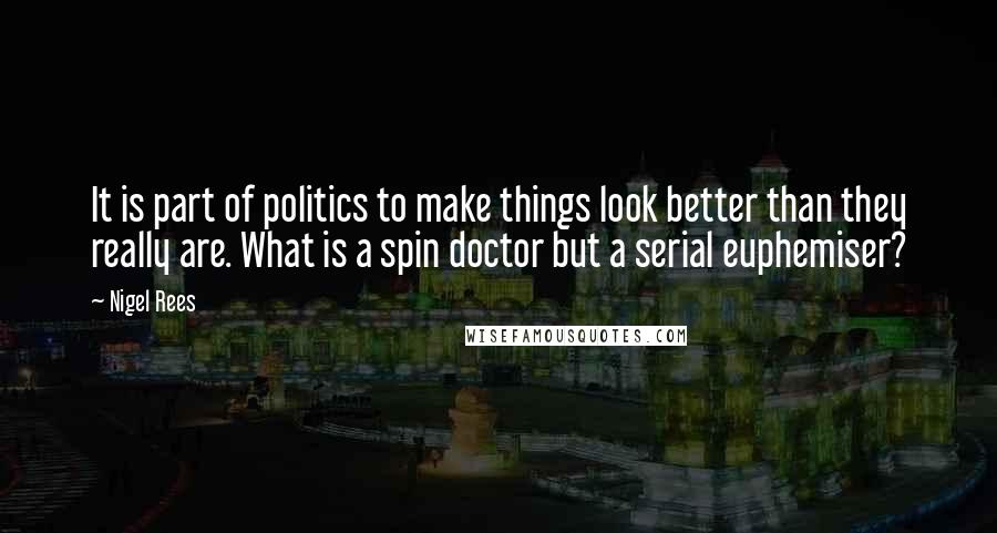 Nigel Rees Quotes: It is part of politics to make things look better than they really are. What is a spin doctor but a serial euphemiser?