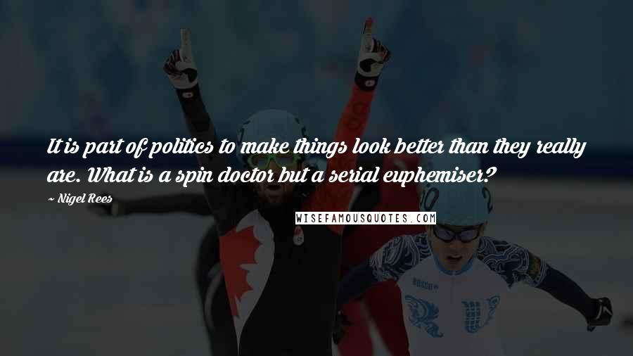 Nigel Rees Quotes: It is part of politics to make things look better than they really are. What is a spin doctor but a serial euphemiser?