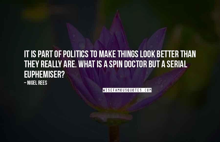 Nigel Rees Quotes: It is part of politics to make things look better than they really are. What is a spin doctor but a serial euphemiser?