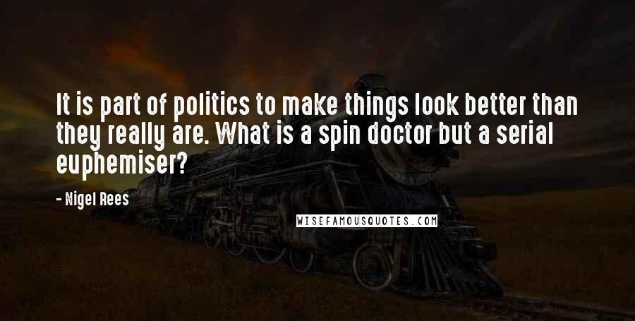 Nigel Rees Quotes: It is part of politics to make things look better than they really are. What is a spin doctor but a serial euphemiser?
