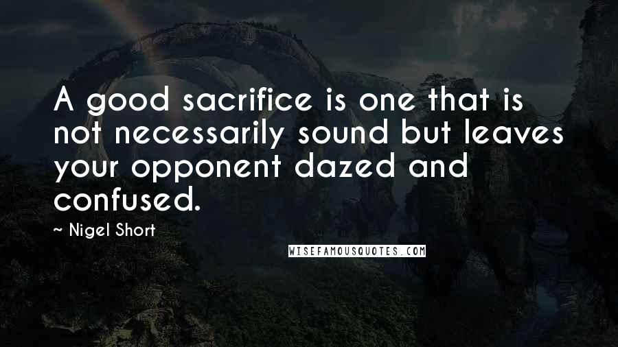 Nigel Short Quotes: A good sacrifice is one that is not necessarily sound but leaves your opponent dazed and confused.