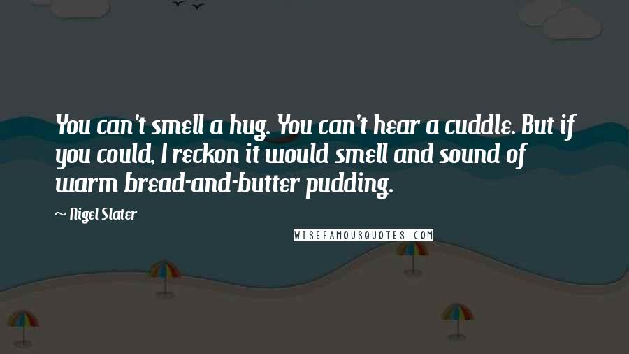 Nigel Slater Quotes: You can't smell a hug. You can't hear a cuddle. But if you could, I reckon it would smell and sound of warm bread-and-butter pudding.