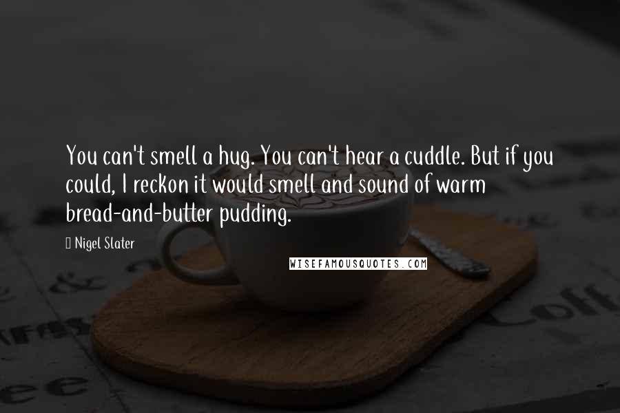 Nigel Slater Quotes: You can't smell a hug. You can't hear a cuddle. But if you could, I reckon it would smell and sound of warm bread-and-butter pudding.