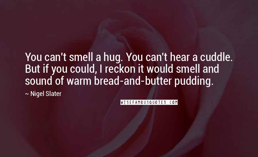 Nigel Slater Quotes: You can't smell a hug. You can't hear a cuddle. But if you could, I reckon it would smell and sound of warm bread-and-butter pudding.