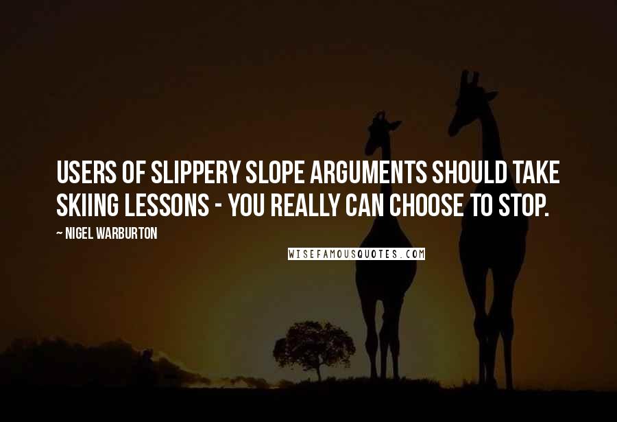 Nigel Warburton Quotes: Users of slippery slope arguments should take skiing lessons - you really can choose to stop.