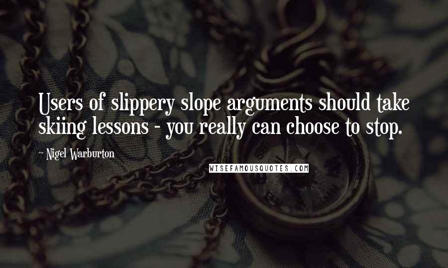 Nigel Warburton Quotes: Users of slippery slope arguments should take skiing lessons - you really can choose to stop.