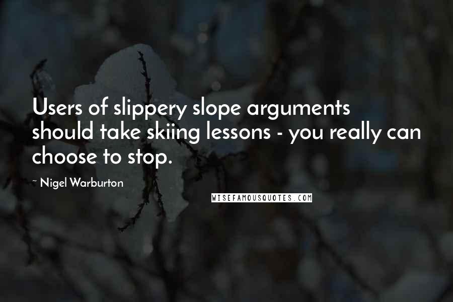 Nigel Warburton Quotes: Users of slippery slope arguments should take skiing lessons - you really can choose to stop.