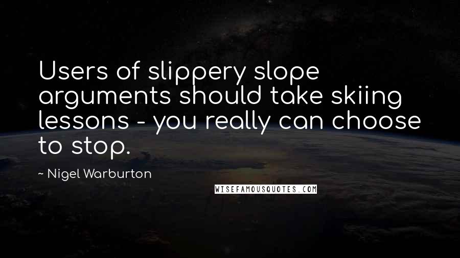 Nigel Warburton Quotes: Users of slippery slope arguments should take skiing lessons - you really can choose to stop.
