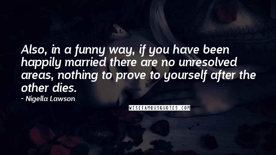 Nigella Lawson Quotes: Also, in a funny way, if you have been happily married there are no unresolved areas, nothing to prove to yourself after the other dies.