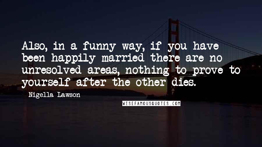 Nigella Lawson Quotes: Also, in a funny way, if you have been happily married there are no unresolved areas, nothing to prove to yourself after the other dies.