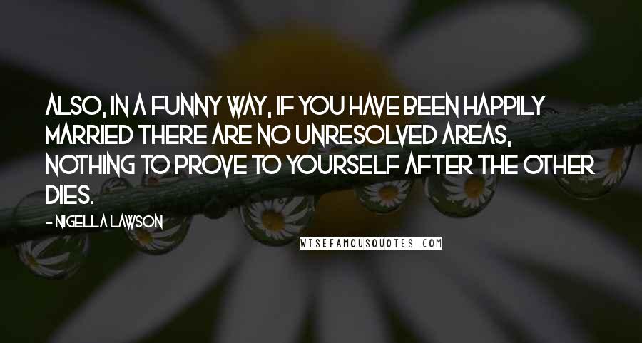 Nigella Lawson Quotes: Also, in a funny way, if you have been happily married there are no unresolved areas, nothing to prove to yourself after the other dies.