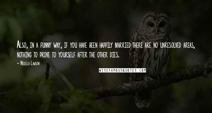 Nigella Lawson Quotes: Also, in a funny way, if you have been happily married there are no unresolved areas, nothing to prove to yourself after the other dies.
