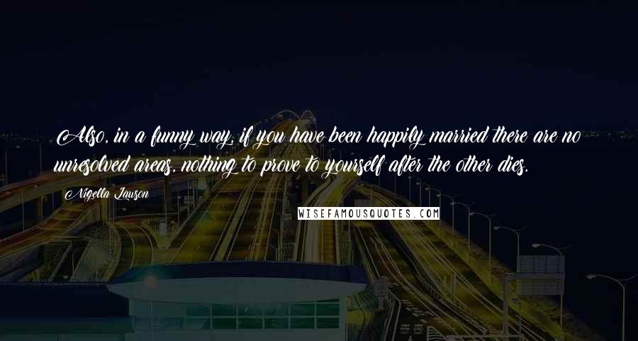 Nigella Lawson Quotes: Also, in a funny way, if you have been happily married there are no unresolved areas, nothing to prove to yourself after the other dies.