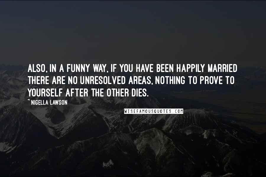 Nigella Lawson Quotes: Also, in a funny way, if you have been happily married there are no unresolved areas, nothing to prove to yourself after the other dies.