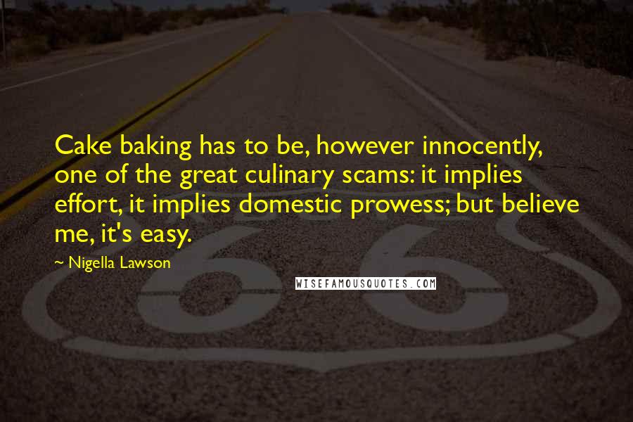 Nigella Lawson Quotes: Cake baking has to be, however innocently, one of the great culinary scams: it implies effort, it implies domestic prowess; but believe me, it's easy.