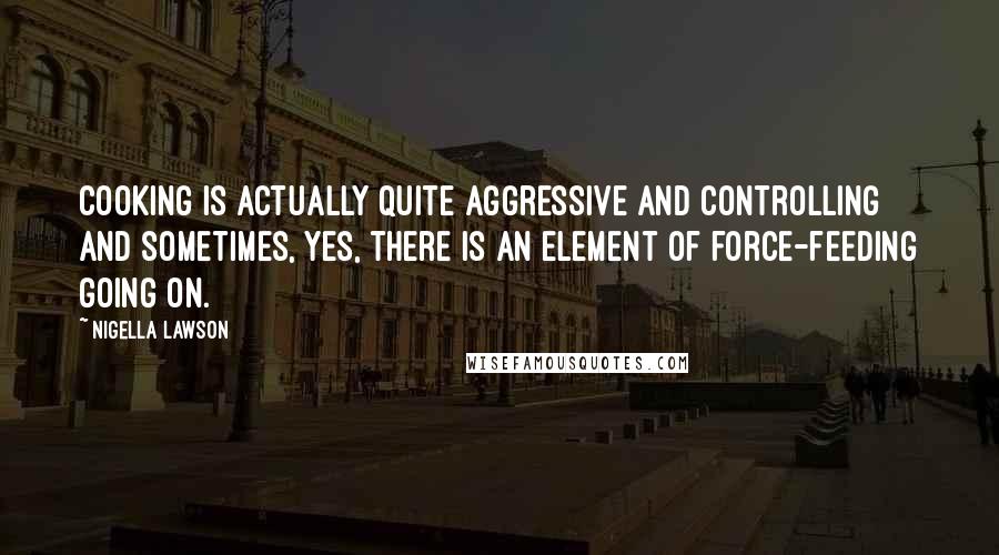 Nigella Lawson Quotes: Cooking is actually quite aggressive and controlling and sometimes, yes, there is an element of force-feeding going on.