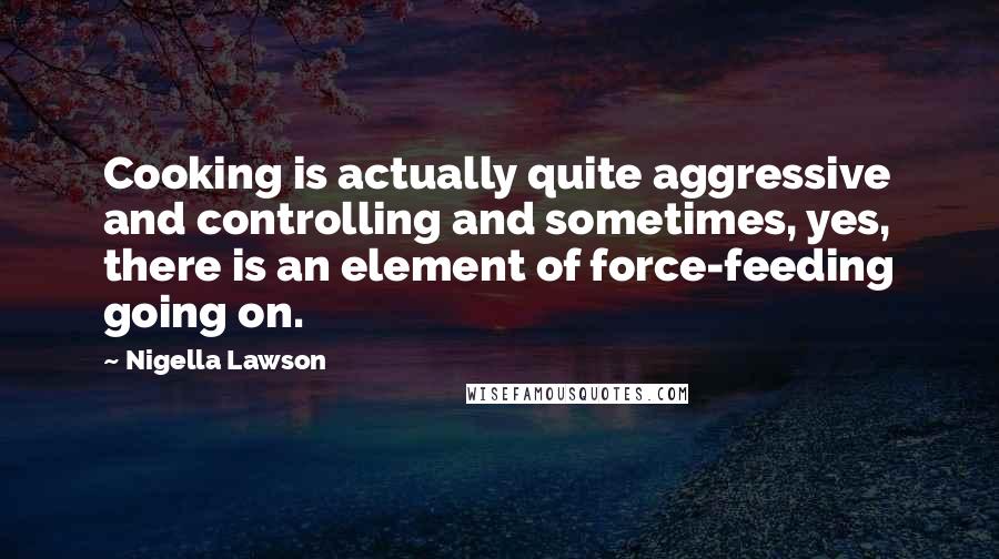 Nigella Lawson Quotes: Cooking is actually quite aggressive and controlling and sometimes, yes, there is an element of force-feeding going on.